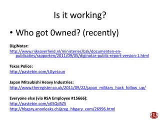 Is it working?
• Who got 0wned? (recently)
DigiNotar:
http://www.rijksoverheid.nl/ministeries/bzk/documenten-en-
   publicaties/rapporten/2011/09/05/diginotar-public-report-version-1.html

Texas Police:
http://pastebin.com/LGyeLcun

Japan Mitsubishi Heavy Industries:
http://www.theregister.co.uk/2011/09/22/japan_military_hack_follow_up/

Everyone else (via RSA Employee #15666):
http://pastebin.com/yKSQd5Z5
http://hbgary.anonleaks.ch/greg_hbgary_com/26996.html
 