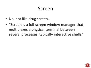 Screen
• No, not like drug screen…
• “Screen is a full-screen window manager that
  multiplexes a physical terminal between
  several processes, typically interactive shells.”
 