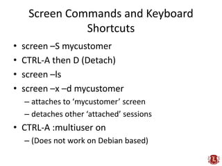 Screen Commands and Keyboard
               Shortcuts
•   screen –S mycustomer
•   CTRL-A then D (Detach)
•   screen –ls
•   screen –x –d mycustomer
    – attaches to ‘mycustomer’ screen
    – detaches other ‘attached’ sessions
• CTRL-A :multiuser on
    – (Does not work on Debian based)
 
