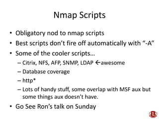 Nmap Scripts
• Obligatory nod to nmap scripts
• Best scripts don’t fire off automatically with “-A”
• Some of the cooler scripts…
  – Citrix, NFS, AFP, SNMP, LDAP awesome
  – Database coverage
  – http*
  – Lots of handy stuff, some overlap with MSF aux but
    some things aux doesn’t have.
• Go See Ron’s talk on Sunday
 