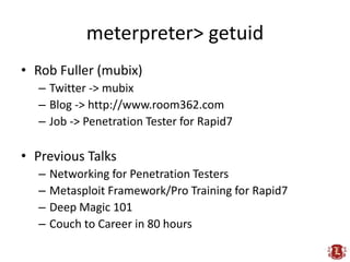 meterpreter> getuid
• Rob Fuller (mubix)
  – Twitter -> mubix
  – Blog -> http://www.room362.com
  – Job -> Penetration Tester for Rapid7

• Previous Talks
  –   Networking for Penetration Testers
  –   Metasploit Framework/Pro Training for Rapid7
  –   Deep Magic 101
  –   Couch to Career in 80 hours
 