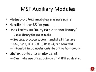 MSF Auxiliary Modules
• Metasploit Aux modules are awesome
• Handle all the BS for you
• Uses lib/rex ==“Ruby EXploitation library”
  –   Basic library for most tasks
  –   Sockets, protocols, command shell interface
  –   SSL, SMB, HTTP, XOR, Base64, random text
  –   Intended to be useful outside of the framework
• Lib/rex ported to a ruby gem!
  – Can make use of rex outside of MSF if so desired
 