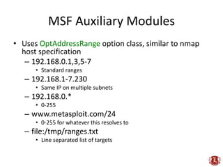 MSF Auxiliary Modules
• Uses OptAddressRange option class, similar to nmap
  host specification
   – 192.168.0.1,3,5-7
      • Standard ranges
   – 192.168.1-7.230
      • Same IP on multiple subnets
   – 192.168.0.*
      • 0-255
   – www.metasploit.com/24
      • 0-255 for whatever this resolves to
   – file:/tmp/ranges.txt
      • Line separated list of targets
 