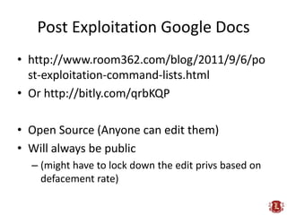Post Exploitation Google Docs
• http://www.room362.com/blog/2011/9/6/po
  st-exploitation-command-lists.html
• Or http://bitly.com/qrbKQP

• Open Source (Anyone can edit them)
• Will always be public
  – (might have to lock down the edit privs based on
    defacement rate)
 