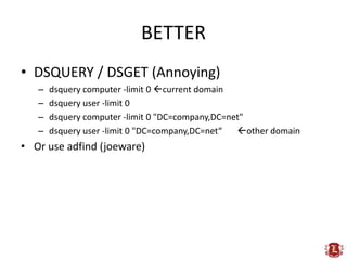 BETTER
• DSQUERY / DSGET (Annoying)
   –   dsquery computer -limit 0 current domain
   –   dsquery user -limit 0
   –   dsquery computer -limit 0 "DC=company,DC=net"
   –   dsquery user -limit 0 "DC=company,DC=net“  other domain
• Or use adfind (joeware)
 