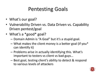 Pentesting Goals
• What’s our goal?
• Vulnerability Driven vs. Data Driven vs. Capability
  Driven pentest/goal
• What’s a *good* goal?
   – Domain Admin is “A Goal” but it’s a stupid goal.
   – What makes the client money is a better goal (if you*
     can identify it)
   – Problems arise in actually identifying this. What’s
     important to testers vs client vs bad guys…
   – Best goal, testing client’s ability to detect & respond
     to various levels of attackers
 