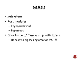 GOOD
• getsystem
• Post modules
  – Keyboard layout
  – Bypassuac
• Core Impact / Canvas ship with locals
  – Honestly a big lacking area for MSF 
 