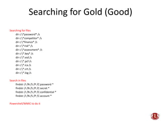 Searching for Gold (Good)
Searching for files
     dir c:*password* /s
     dir c:*competitor* /s
     dir c:*finance* /s
     dir c:*risk* /s
     dir c:*assessment* /s
     dir c:*.key* /s
     dir c:*.vsd /s
     dir c:*.pcf /s
     dir c:*.ica /s
     dir c:*.crt /s
     dir c:*.log /s

Search in files
     findstr /I /N /S /P /C:password *
     findstr /I /N /S /P /C:secret *
     findstr /I /N /S /P /C:confidential *
     findstr /I /N /S /P /C:account *

Powershell/WMIC to do it
 