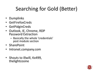 Searching for Gold (Better)
•   Dumplinks
•   GetFirefoxCreds
•   GetPidginCreds
•   Outlook, IE, Chrome, RDP
    Password Extraction
    – Basically the whole ‘credentials’
      post module section
• SharePoint
• Intranet.company.com

• Shouts to illwill, Kx499,
  thelightcosine
 