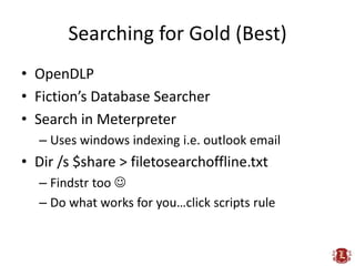 Searching for Gold (Best)
• OpenDLP
• Fiction’s Database Searcher
• Search in Meterpreter
  – Uses windows indexing i.e. outlook email
• Dir /s $share > filetosearchoffline.txt
  – Findstr too 
  – Do what works for you…click scripts rule
 