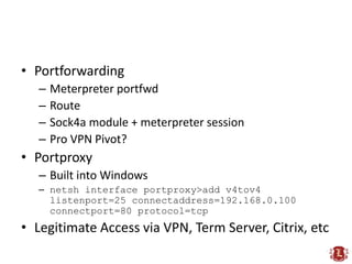 • Portforwarding
   –   Meterpreter portfwd
   –   Route
   –   Sock4a module + meterpreter session
   –   Pro VPN Pivot?
• Portproxy
   – Built into Windows
   – netsh interface portproxy>add v4tov4
     listenport=25 connectaddress=192.168.0.100
     connectport=80 protocol=tcp
• Legitimate Access via VPN, Term Server, Citrix, etc
 