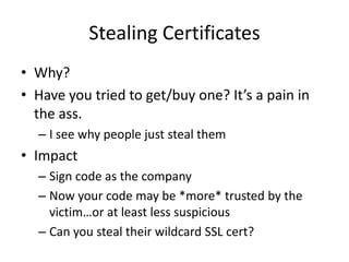 Stealing Certificates
• Why?
• Have you tried to get/buy one? It’s a pain in
  the ass.
  – I see why people just steal them
• Impact
  – Sign code as the company
  – Now your code may be *more* trusted by the
    victim…or at least less suspicious
  – Can you steal their wildcard SSL cert?
 