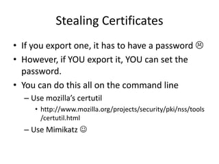 Stealing Certificates
• If you export one, it has to have a password 
• However, if YOU export it, YOU can set the
  password.
• You can do this all on the command line
  – Use mozilla’s certutil
     • http://www.mozilla.org/projects/security/pki/nss/tools
       /certutil.html
  – Use Mimikatz 
 