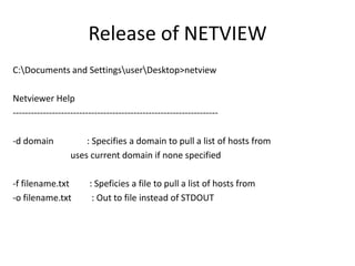 Release of NETVIEW
C:Documents and SettingsuserDesktop>netview

Netviewer Help
--------------------------------------------------------------------

-d domain              : Specifies a domain to pull a list of hosts from
                   uses current domain if none specified

-f filename.txt          : Speficies a file to pull a list of hosts from
-o filename.txt           : Out to file instead of STDOUT
 