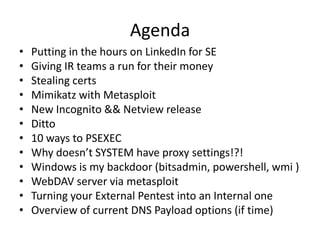 Agenda
•   Putting in the hours on LinkedIn for SE
•   Giving IR teams a run for their money
•   Stealing certs
•   Mimikatz with Metasploit
•   New Incognito && Netview release
•   Ditto
•   10 ways to PSEXEC
•   Why doesn’t SYSTEM have proxy settings!?!
•   Windows is my backdoor (bitsadmin, powershell, wmi )
•   WebDAV server via metasploit
•   Turning your External Pentest into an Internal one
•   Overview of current DNS Payload options (if time)
 