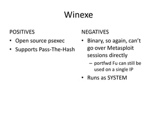 Winexe
POSITIVES                  NEGATIVES
• Open source psexec       • Binary, so again, can’t
• Supports Pass-The-Hash     go over Metasploit
                             sessions directly
                              – portfwd Fu can still be
                                used on a single IP
                           • Runs as SYSTEM
 