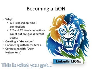 Becoming a LiON
• Why?
   • API is based on YOUR
     connections
   • 2nd and 3rd level connections
     count but are give different
     access
• Creating a fake account
• Connecting with Recruiters ++
• Connecting with “Open
  Networkers”
 