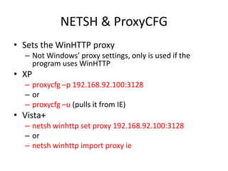 NETSH & ProxyCFG
• Sets the WinHTTP proxy
  – Not Windows’ proxy settings, only is used if the
    program uses WinHTTP
• XP
  – proxycfg –p 192.168.92.100:3128
  – or
  – proxycfg –u (pulls it from IE)
• Vista+
  – netsh winhttp set proxy 192.168.92.100:3128
  – or
  – netsh winhttp import proxy ie
 