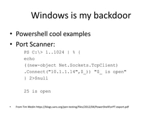 Windows is my backdoor
• Powershell cool examples
• Port Scanner:
          PS C:> 1..1024 | % {
          echo
          ((new-object Net.Sockets.TcpClient)
          .Connect("10.1.1.14",$_)) "$_ is open"
          } 2>$null

          25 is open


•   From Tim Medin https://blogs.sans.org/pen-testing/files/2012/04/PowerShellForPT-export.pdf
 