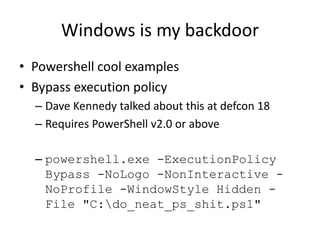 Windows is my backdoor
• Powershell cool examples
• Bypass execution policy
  – Dave Kennedy talked about this at defcon 18
  – Requires PowerShell v2.0 or above

  – powershell.exe -ExecutionPolicy
    Bypass -NoLogo -NonInteractive -
    NoProfile -WindowStyle Hidden -
    File "C:do_neat_ps_shit.ps1"
 