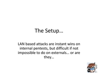 The Setup…

LAN based attacks are instant wins on
 internal pentests, but difficult if not
impossible to do on externals… or are
                they…
 