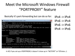 Meet the Microsoft Windows Firewall
        “PORTPROXY” feature
Basically it’s port-forwarding but can do so for:               IPv4 -> IPv4
                                                                IPv6 -> IPv4
                                                                IPv6 -> IPv6
                                                                IPv4 -> IPv6




 In XP, if you set up a PORTPROXY, it doesn’t show up in “NETSTAT” or TCPview ;-)
 