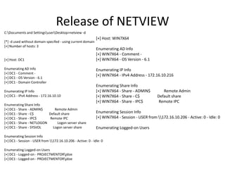 Release of NETVIEW
C:Documents and SettingsuserDesktop>netview -d
                                                              [+] Host: WIN7X64
[*] -d used without domain specifed - using current domain
[+] Number of hosts: 3
                                                              Enumerating AD Info
                                                              [+] WIN7X64 - Comment -
[+] Host: DC1                                                 [+] WIN7X64 - OS Version - 6.1

Enumerating AD Info                                           Enumerating IP Info
[+] DC1 - Comment -
                                                              [+] WIN7X64 - IPv4 Address - 172.16.10.216
[+] DC1 - OS Version - 6.1
[+] DC1 - Domain Controller
                                                              Enumerating Share Info
Enumerating IP Info                                           [+] WIN7X64 - Share - ADMIN$          Remote Admin
[+] DC1 - IPv4 Address - 172.16.10.10                         [+] WIN7X64 - Share - C$           Default share
                                                              [+] WIN7X64 - Share - IPC$          Remote IPC
Enumerating Share Info
[+] DC1 - Share - ADMIN$      Remote Admin
[+] DC1 - Share - C$       Default share                      Enumerating Session Info
[+] DC1 - Share - IPC$      Remote IPC                        [+] WIN7X64 - Session - USER from 172.16.10.206 - Active: 0 - Idle: 0
[+] DC1 - Share - NETLOGON      Logon server share
[+] DC1 - Share - SYSVOL     Logon server share               Enumerating Logged-on Users
Enumerating Session Info
[+] DC1 - Session - USER from 172.16.10.206 - Active: 0 - Idle: 0

Enumerating Logged-on Users
[+] DC1 - Logged-on - PROJECTMENTORjdoe
[+] DC1 - Logged-on - PROJECTMENTORjdoe
 