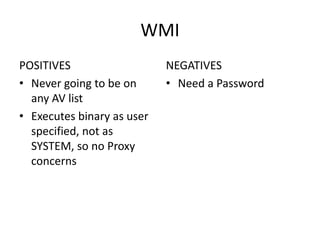 WMI
POSITIVES                   NEGATIVES
• Never going to be on      • Need a Password
  any AV list
• Executes binary as user
  specified, not as
  SYSTEM, so no Proxy
  concerns
 