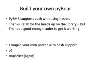 Build your own pyBear
• PySMB supports auth with using hashes
• Thanks Rel1k for the heads up on the library – but
  I’m not a good enough coder to get it working



• Compile your own psexec with hash support
• ;-)
• Impacket (again)
 