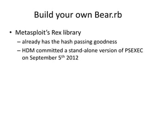Build your own Bear.rb
• Metasploit’s Rex library
  – already has the hash passing goodness
  – HDM committed a stand-alone version of PSEXEC
    on September 5th 2012
 