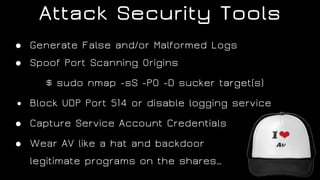 Attack Security Tools
● Generate False and/or Malformed Logs
● Spoof Port Scanning Origins
$ sudo nmap -sS -P0 -D sucker target(s)
● Block UDP Port 514 or disable logging service
● Capture Service Account Credentials
● Wear AV like a hat and backdoor  
legitimate programs on the shares…
 