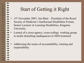 Start of Getting it Right 15 th  November 2007, Jim Blair – President of the Royal Society of Medicine’s Intellectual Disabilities Forum, Senior Lecturer in Learning Disabilities, Kingston University. Launch of a cross-agency, cross-college  working group to tackle disturbing inadequacies in NHS treatment Addressing the issues of accountability, training and responsibility 