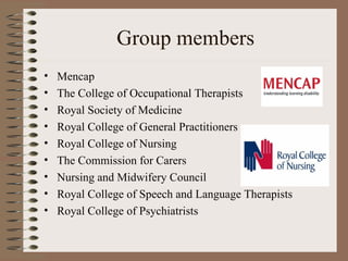 Group members Mencap  The College of Occupational Therapists Royal Society of Medicine Royal College of General Practitioners Royal College of Nursing  The Commission for Carers Nursing and Midwifery Council  Royal College of Speech and Language Therapists Royal College of Psychiatrists 