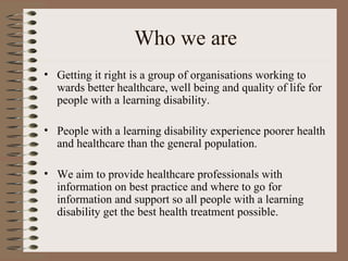 Who we are Getting it right is a group of organisations working to wards better healthcare, well being and quality of life for people with a learning disability. People with a learning disability experience poorer health and healthcare than the general population. We aim to provide healthcare professionals with information on best practice and where to go for information and support so all people with a learning disability get the best health treatment possible. 