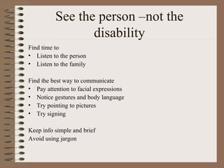 See the person –not the disability Find time to Listen to the person Listen to the family Find the best way to communicate Pay attention to facial expressions Notice gestures and body language Try pointing to pictures Try signing Keep info simple and brief Avoid using jargon 
