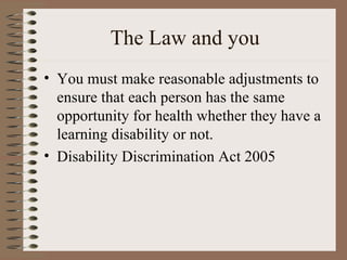 The Law and you You must make reasonable adjustments to ensure that each person has the same opportunity for health whether they have a learning disability or not. Disability Discrimination Act 2005 