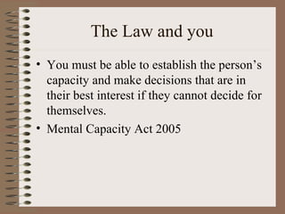 The Law and you You must be able to establish the person’s capacity and make decisions that are in their best interest if they cannot decide for themselves. Mental Capacity Act 2005 