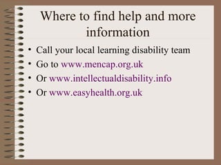 Where to find help and more information Call your local learning disability team Go to  www. mencap .org. uk Or  www. intellectualdisability .info Or  www. easyhealth .org. uk 