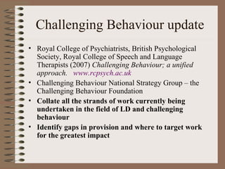 Challenging Behaviour update Royal College of Psychiatrists, British Psychological Society, Royal College of Speech and Language Therapists (2007)  Challenging Behaviour; a unified approach.  www. rcpsych .ac. uk Challenging Behaviour National Strategy Group – the Challenging Behaviour Foundation Collate all the strands of work currently being undertaken in the field of LD and challenging behaviour Identify gaps in provision and where to target work for the greatest impact 