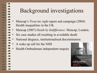 Background investigations Mencap’s  Treat me right  report and campaign (2004) Health inequalities in the UK Mencap (2007)  Death by Indifference.  Mencap, London. Six case studies all resulting in avoidable death National disgrace, institutionalised discrimination A wake up call for the NHS Health Ombudsman independent enquiry 