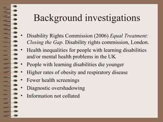 Background investigations Disability Rights Commission (2006)  Equal Treatment: Closing the Gap . Disability rights commission, London. Health inequalities for people with learning disabilities and/or mental health problems in the UK People with learning disabilities die younger Higher rates of obesity and respiratory disease Fewer health screenings Diagnostic overshadowing Information not collated 