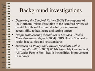 Background investigations Delivering the Bamford Vision  (2008) The response of the Northern Ireland Executive to the Bamford review of mental health and learning disability – improving accessibility to healthcare and setting targets People with learning disabilities in Scotland –Health Need Assessment Report  (2004)  NHS Health Scotland –health inequalities and sets standards Statement on Policy and Practice for adults with a learning disability   (2007) Welsh Assembly Government, All Wales People First- health inequalities, improvement in services 