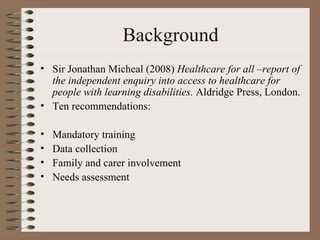 Background Sir Jonathan Micheal (2008)  Healthcare for all –report of the independent enquiry into access to healthcare for people with learning disabilities.  Aldridge Press, London. Ten recommendations: Mandatory training Data collection  Family and carer involvement Needs assessment 