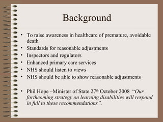 Background To raise awareness in healthcare of premature, avoidable death Standards for reasonable adjustments Inspectors and regulators Enhanced primary care services NHS should listen to views NHS should be able to show reasonable adjustments Phil Hope –Minister of State 27 th  October 2008  “ Our forthcoming strategy on learning disabilities will respond in full to these recommendations”. 