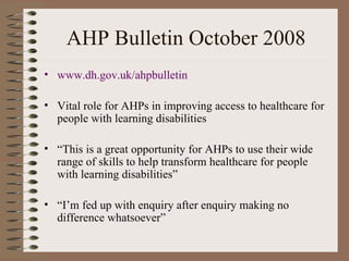 AHP Bulletin October 2008 www.dh. gov . uk / ahpbulletin Vital role for AHPs in improving access to healthcare for people with learning disabilities “ This is a great opportunity for AHPs to use their wide range of skills to help transform healthcare for people with learning disabilities” “ I’m fed up with enquiry after enquiry making no difference whatsoever”  